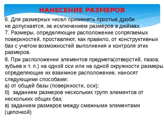 НАНЕСЕНИЕ РАЗМЕРОВ 6. Для размерных чисел применять простые дроби не допускается, за исключением размеров в дюймах. 7. Размеры, определяющие расположение сопрягаемых поверхностей, проставляют, как правило, от конструктивных баз с учетом возможностей выполнения и контроля этих размеров. 8. При расположении элементов предмета(отверстий, пазов, зубьев и т. п.) на одной оси или на одной окружности размеры, определяющие их взаимное расположение, наносят следующими способами: а) от общей базы (поверхности, оси); б) заданием размеров нескольких групп элементов от нескольких общих баз; в) заданием размеров между смежными элементами (цепочкой) 