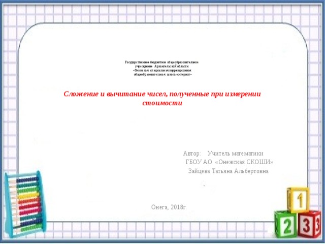       Государственное бюджетное общеобразовательное  учреждение Архангельской области  «Онежская специальная коррекционная  общеобразовательная школа-интернат»     Сложение и вычитание чисел, полученные при измерении  стоимости      Автор: Учитель математики  ГБОУ АО «Онежская СКОШИ»  Зайцева Татьяна Альбертовна Онега, 2018г. 