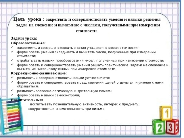   Цель урока :   закреплять и совершенствовать умения и навыки решения   задач  на сложение и вычитание с числами, полученными при измерении стоимости .    Задачи урока: Образовательные: закреплять и совершенствовать знания учащихся о мерах стоимости; формировать умения складывать и вычитать числа, полученные при измерении стоимости; отрабатывать навыки преобразования чисел, полученных при измерении стоимости; формировать и совершенствовать умения решать практические задачи на сложение и вычитание чисел, полученных при измерении стоимости. Коррекционно-развивающие: развивать и совершенствовать навыки устного счета; формировать и совершенствовать представления  детей о деньгах  и умения с ними обращаться; развивать словесно-логическую  и зрительную память; формировать навыки самоконтроля; Воспитательные:   воспитывать познавательную активность, интерес к предмету;  аккуратность и внимательность при письме; 