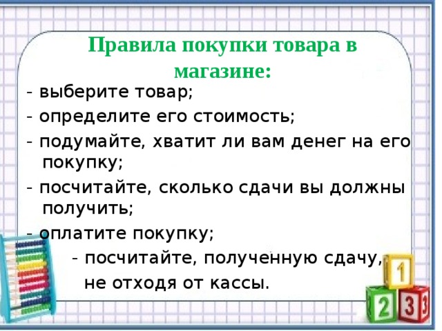  Правила покупки товара в магазине:    - выберите товар; - определите его стоимость; - подумайте, хватит ли вам денег на его покупку; - посчитайте, сколько сдачи вы должны получить; - оплатите покупку;  - посчитайте, полученную сдачу,  не отходя от кассы. 