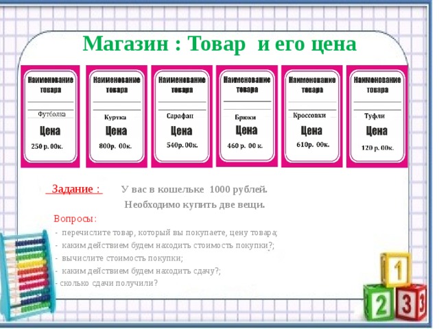   Магазин : Товар и его цена    Задание :  У вас в кошельке 1000 рублей.  Необходимо купить две вещи.  Вопросы:  -  перечислите товар, который вы покупаете, цену товара;  - каким действием будем находить стоимость покупки?;  - вычислите стоимость покупки;  - каким действием будем находить сдачу?;  - сколько сдачи получили? 