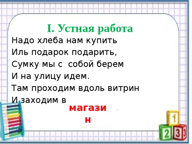  I.  Устная работа Надо хлеба нам купить Иль подарок подарить, Сумку мы с собой берем И на улицу идем. Там проходим вдоль витрин И заходим в магазин 