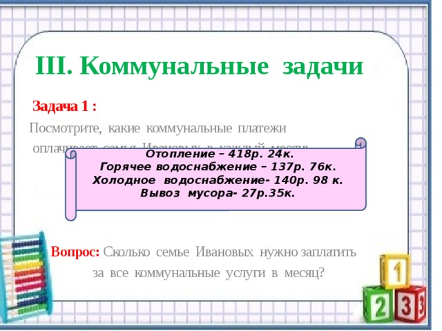   III. Коммунальные задачи  Задача 1 : Посмотрите, какие коммунальные платежи  оплачивает семья Ивановых в каждый месяц:  Вопрос: Сколько семье Ивановых нужно заплатить за все коммунальные услуги в месяц?  Отопление – 418р. 24к. Горячее водоснабжение – 137р. 76к. Холодное водоснабжение- 140р. 98 к. Вывоз мусора- 27р.35к. 