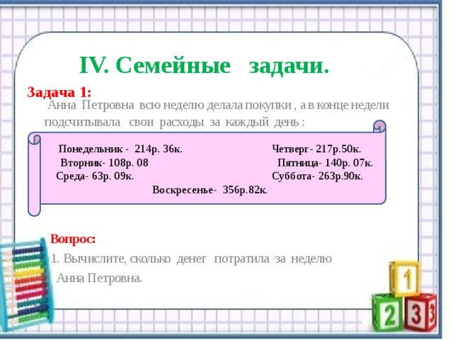   IV. Семейные задачи. Задача 1:  Анна Петровна всю неделю делала покупки , а в конце недели подсчитывала свои расходы за каждый день :   Вопрос:  1.  Вычислите, сколько денег потратила за неделю  Анна Петровна. Понедельник - 214р. 36к. Четверг- 217р.50к.  Вторник- 108р. 08 Пятница- 140р. 07к. Среда- 63р. 09к. Суббота- 263р.90к. Воскресенье- 356р.82к. 