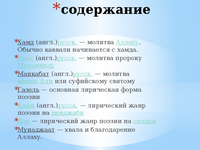 содержание Хамд  (англ.) русск.  — молитва  Аллаху . Обычно каввали начинается с хамда. Наат  (англ.) русск.  — молитва пророку  Мухаммеду Манкабат  (англ.) русск.  — молитва  имаму Али  или суфийскому святому Газель  — основная лирическая форма поэзии Кафи  (англ.) русск.  — лирический жанр поэзии на  пенджаби Ваи  — лирический жанр поэзии на  синдхи Мунаджаат  — хвала и благодарение Аллаху. 