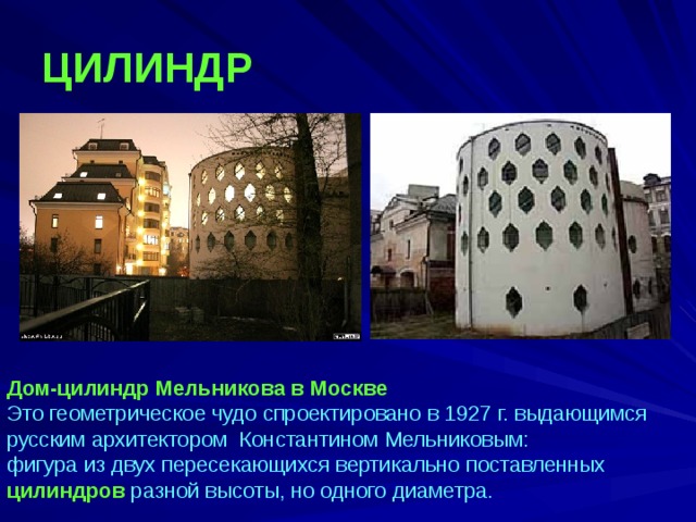 ЦИЛИНДР Дом-цилиндр Мельникова в Москве  Это геометрическое чудо спроектировано в 1927 г. выдающимся русским архитектором Константином Мельниковым: фигура из двух пересекающихся вертикально поставленных цилиндров разной высоты, но одного диаметра. 