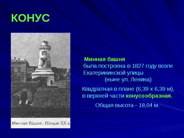 КОНУС  Минная башня была построена в 1827 году возле Екатерининской улицы (ныне ул. Ленина) Квадратная в плане (6,39 х 6,39 м), в верхней части конусообразная. Общая высота - 18,04 м. 