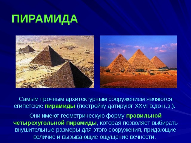ПИРАМИДА Самым прочным архитектурным сооружением являются египетские пирамиды (постройку датируют XXVI в.до н.э.). Они имеют геометрическую форму правильной четырехугольной пирамиды , которая позволяет выбирать внушительные размеры для этого сооружения, придающие величие и вызывающие ощущение вечности. 