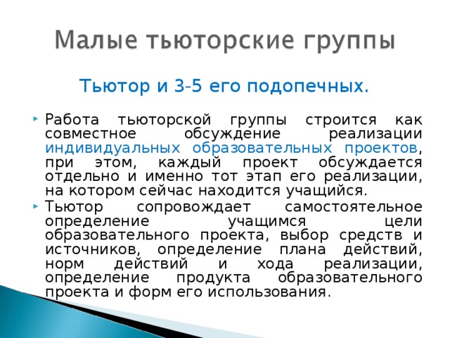 Тьютор и 3-5 его подопечных. Работа тьюторской группы строится как совместное обсуждение реализации индивидуальных образовательных проектов , при этом, каждый проект обсуждается отдельно и именно тот этап его реализации, на котором сейчас находится учащийся. Тьютор сопровождает самостоятельное определение учащимся цели образовательного проекта, выбор средств и источников, определение плана действий, норм действий и хода реализации, определение продукта образовательного проекта и форм его использования.  