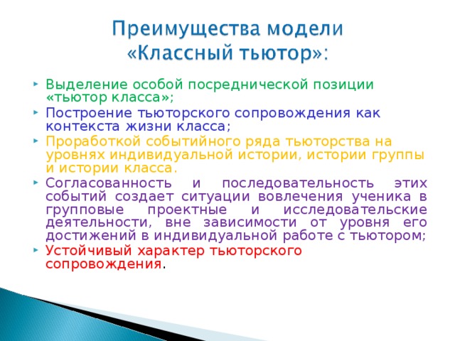 Выделение особой посреднической позиции «тьютор класса»; Построение тьюторского сопровождения как контекста жизни класса; Проработкой событийного ряда тьюторства на уровнях индивидуальной истории, истории группы и истории класса. Согласованность и последовательность этих событий создает ситуации вовлечения ученика в групповые проектные и исследовательские деятельности, вне зависимости от уровня его достижений в индивидуальной работе с тьютором; Устойчивый характер тьюторского сопровождения .  