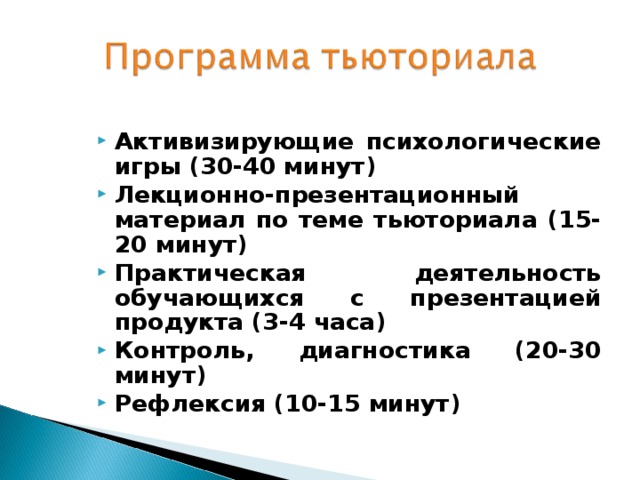 Активизирующие психологические игры (30-40 минут) Лекционно-презентационный материал по теме тьюториала (15-20 минут) Практическая деятельность обучающихся с презентацией продукта (3-4 часа) Контроль, диагностика (20-30 минут) Рефлексия (10-15 минут) 