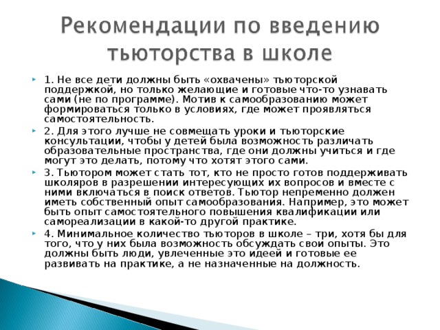 1. Не все дети должны быть «охвачены» тьюторской поддержкой, но только желающие и готовые что-то узнавать сами (не по программе). Мотив к самообразованию может формироваться только в условиях, где может проявляться самостоятельность. 2. Для этого лучше не совмещать уроки и тьюторские консультации, чтобы у детей была возможность различать образовательные пространства, где они должны учиться и где могут это делать, потому что хотят этого сами. 3. Тьютором может стать тот, кто не просто готов поддерживать школяров в разрешении интересующих их вопросов и вместе с ними включаться в поиск ответов. Тьютор непременно должен иметь собственный опыт самообразования. Например, это может быть опыт самостоятельного повышения квалификации или самореализации в какой-то другой практике. 4. Минимальное количество тьюторов в школе – три, хотя бы для того, что у них была возможность обсуждать свои опыты. Это должны быть люди, увлеченные это идеей и готовые ее развивать на практике, а не назначенные на должность.  