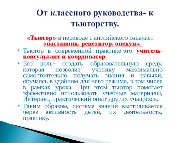 «Тьютор»- в переводе с английского означает «наставник, репетитор, опекун». Тьютор в современной практике-это учитель-консультант и координатор. Его цель- создать образовательную среду, которая позволит ученику максимально самостоятельно получать знания и навыки, обучаясь в удобном для него режиме, в том числе в рамках урока. При этом тьютор помогает эффективно использовать учебные материалы, Интернет, практический опыт других учащихся. Таким образом, система знаний выстраивается через активность детей, их деятельность, практику. 