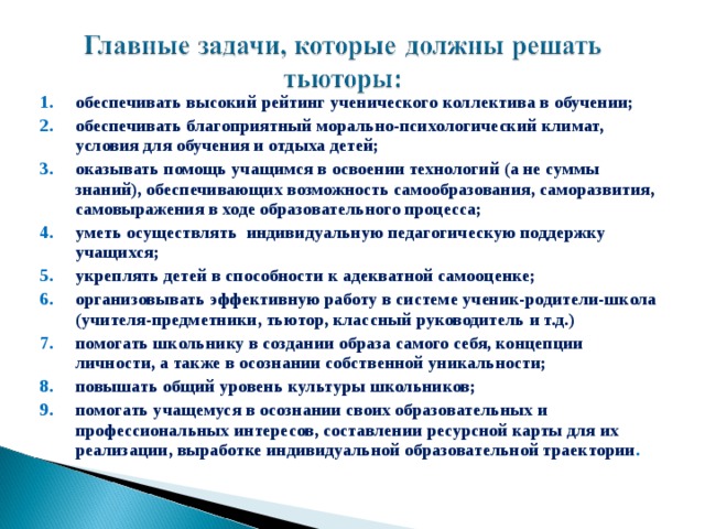 обеспечивать высокий рейтинг ученического коллектива в обучении; обеспечивать благоприятный морально-психологический климат, условия для обучения и отдыха детей; оказывать помощь учащимся в освоении технологий (а не суммы знаний), обеспечивающих возможность самообразования, саморазвития, самовыражения в ходе образовательного процесса; уметь осуществлять индивидуальную педагогическую поддержку учащихся; укреплять детей в способности к адекватной самооценке; организовывать эффективную работу в системе ученик-родители-школа (учителя-предметники, тьютор, классный руководитель и т.д.) помогать школьнику в создании образа самого себя, концепции личности, а также в осознании собственной уникальности; повышать общий уровень культуры школьников; помогать учащемуся в осознании своих образовательных и профессиональных интересов, составлении ресурсной карты для их реализации, выработке индивидуальной образовательной траектории .  