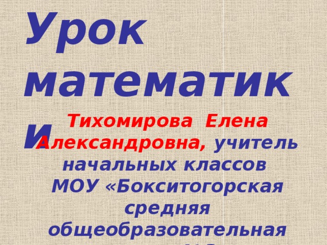 Урок математики Тихомирова Елена Александровна, учитель начальных классов МОУ «Бокситогорская средняя общеобразовательная школа №3» 