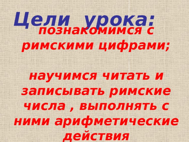 Цели урока: познакомимся с римскими цифрами;   научимся читать и записывать римские числа , выполнять с ними арифметические действия 