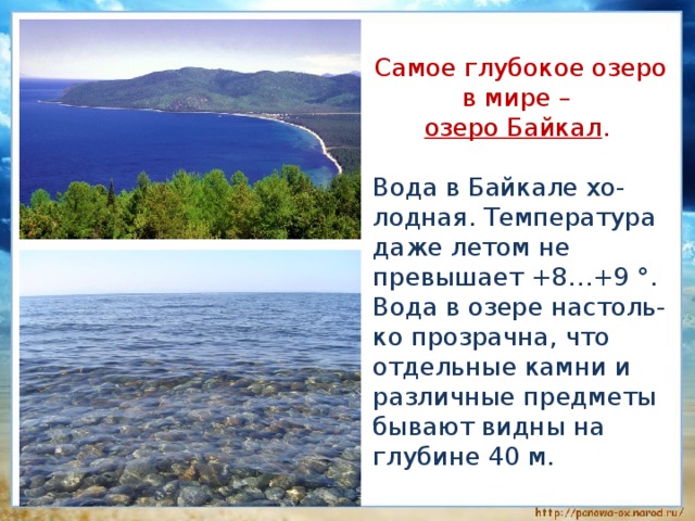  Самое глубокое озеро в мире –  озеро Байкал .  Вода в Байкале хо-лодная. Температура даже летом не превышает +8…+9 °. Вода в озере настоль-ко прозрачна, что отдельные камни и различные предметы бывают видны на глубине 40 м. 