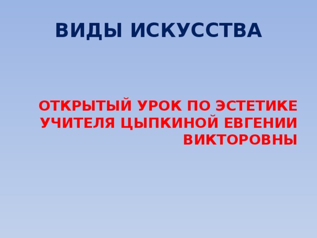 ВИДЫ ИСКУССТВА   ОТКРЫТЫЙ УРОК ПО ЭСТЕТИКЕ УЧИТЕЛЯ ЦЫПКИНОЙ ЕВГЕНИИ ВИКТОРОВНЫ 