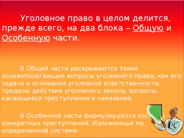 Уголовное право в целом делится, прежде всего, на два блока – Общую и Особенную части.  В Общей части раскрываются такие основополагающие вопросы уголовного права, как его задачи и основания уголовной ответственности, пределы действия уголовного закона, вопросы, касающиеся преступления и наказания.  В Особенной части формулируются составы конкретных преступлений. Изложенные по определенной системе. 