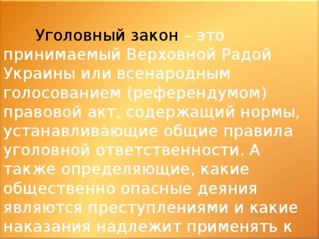  Уголовный закон – это принимаемый Верховной Радой Украины или всенародным голосованием (референдумом) правовой акт, содержащий нормы, устанавливающие общие правила уголовной ответственности. А также определяющие, какие общественно опасные деяния являются преступлениями и какие наказания надлежит применять к лицам, виновным в их совершении. 