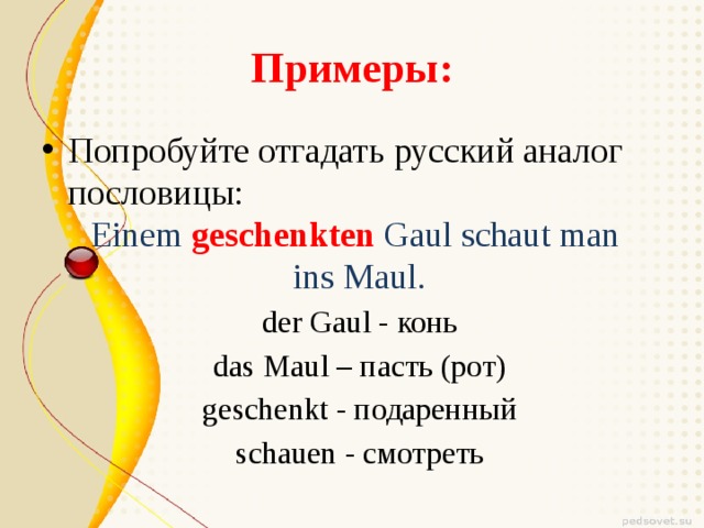 Примеры: Попробуйте отгадать русский аналог пословицы: Einem geschenkten Gaul schaut man ins Maul. der Gaul - конь das Maul – пасть (рот) geschenkt - подаренный schauen - смотреть 