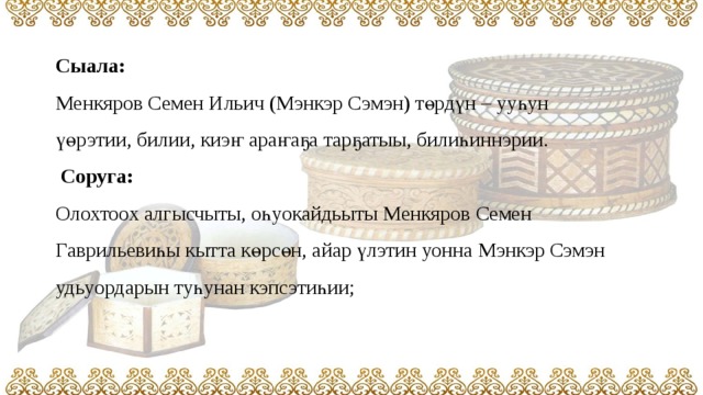 Сыала:   Менкяров Семен Ильич (Мэнкэр Сэмэн) төрдүн – ууһун үөрэтии, билии, киэҥ араҥаҕа тарҕатыы, билиһиннэрии.   Соруга:  Олохтоох алгысчыты, оһуокайдьыты Менкяров Семен Гаврильевиһы кытта көрсөн, айар үлэтин уонна Мэнкэр Сэмэн удьуордарын туһунан кэпсэтиһии;     
