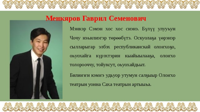 Менкяров Гаврил Семенович  Мэнкэр Сэмэн хос хос сиэнэ. Бүлүү улууһун Чочу нэһилиэгэр төрөөбүтэ. Оскуолаҕа үөрэнэр сылларыгар элбэх республиканскай олоҥхоҕо, оһуохайга күрэхтэрин кыайыылааҕа, олоҥхо толорооччу, тойуксут, оһуохайдьыт. Билиҥҥи кэмҥэ удьуор утумун салҕыыр Олоҥхо театрын уонна Саха театрын артыыһа. 
