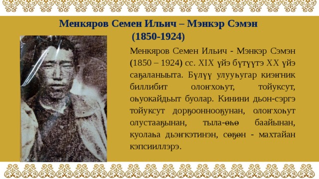 Менкяров Семен Ильич – Мэнкэр Сэмэн (1850-1924) Менкяров Семен Ильич - Мэнкэр Сэмэн (1850 – 1924) сс. XIX үйэ бүтүүтэ XX үйэ саҕаланыыта. Бүлүү улууһугар киэҥник биллибит олоҥхоһут, тойуксут, оһуокайдьыт буолар. Кинини дьон-сэргэ тойуксут дорҕооннооҕунан, олоҥхоһут олустааҕынан, тыла-өһө баайынан, куолаһа дьэҥкэтинэн, сөҕөн - махтайан кэпсииллэрэ. 