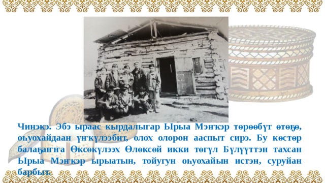 Чинэкэ. Эбэ ыраас кырдалыгар Ырыа Мэҥкэр төрөөбүт өтөҕө, оһуохайдаан үҥкүлээбит, олох олорон ааспыт сирэ. Бу көстөр балаҕаҥҥа Өксөкүлээх Өлөксөй икки төгүл Бүлүүттэн тахсан Ырыа Мэҥкэр ырыатын, тойугун оһуохайын истэн, суруйан барбыт. 