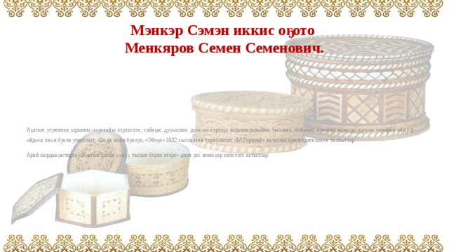 Мэнкэр Сэмэн иккис оҕото  Менкяров Семен Семенович. Аҕатын утумнаан ырыаны оһуохайы кэрэхсээн, сайаҕас дууһалаах дьоҥҥо-сэргэҕэ ылыннарыылаах тыллаах, бэйэтин кэмигэр ырааҕы чугаһы анааран өйдүүр өйдөөх киһи буола улааппыт. Ол да иһин буолуо, «Эбэҕэ» 1932 сыллаахха тэриллибит «М.Горькай» колхозка председателинэн талбыттар. Арай кырдьаҕастарга «Аҕатын батан үҥкүү тылын бэркэ этэрэ» диэн уос номоҕор кэпсэлгэ ахтыллар. 