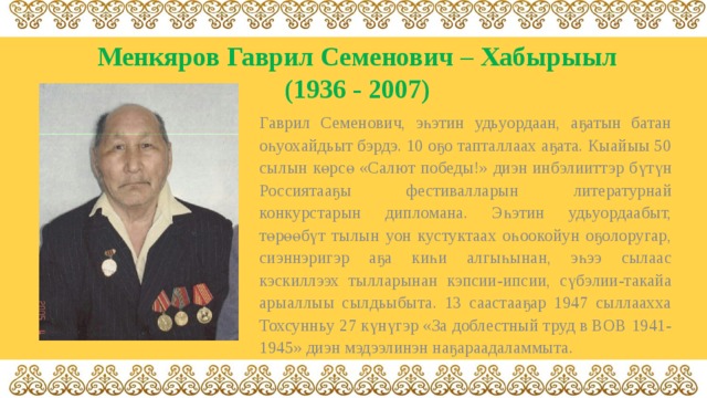 Менкяров  Гаврил Семенович – Хабырыыл  (1936 - 2007) Гаврил Семенович, эһэтин удьуордаан, аҕатын батан оһуохайдьыт бэрдэ. 10 оҕо тапталлаах аҕата. Кыайыы 50 сылын көрсө «Салют победы!» диэн инбэлииттэр бүтүн Россиятааҕы фестивалларын литературнай конкурстарын дипломана. Эһэтин удьуордаабыт, төрөөбүт тылын уон кустуктаах оһоокойун оҕолоругар, сиэннэригэр аҕа киһи алгыһынан, эһээ сылаас кэскиллээх тылларынан кэпсии-ипсии, сүбэлии-такайа арыаллыы сылдьыбыта. 13 саастааҕар 1947 сыллаахха Тохсунньу 27 күнүгэр «За доблестный труд в ВОВ 1941-1945» диэн мэдээлинэн наҕараадаламмыта. 