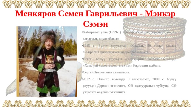 Менкяров Семен Гаврильевич - Мэнкэр Сэмэн Хабырыыл уола (1959с.) Удьуор, утум быстыбатын санатан алгысчыт, оһуохайдьыт. 1995 с. Бүлүү улууһугар «Кыайыы 50 сыла» ыһыах биһирэбил дипломунан наҕараадаламмыта. 1997с. Бүлүү улууһун «Үөрэҕирии сылын» ыһыаҕар «Хомоҕой хоһоонноох этээччи» бирииһин ылбыта. Сергей Зверев знак хаһаайына. 2012 с. Олоҥхо ыһыаҕар 3 миэстэлээх, 2008 с. Бүлүү улууһун Дархан этээччитэ, СӨ култууратын туйгуна, СӨ үтүөлээх оһуокай этээччитэ. 