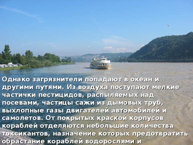 Однако загрязнители попадают в океан и другими путями. Из воздуха поступают мелкие частички пестицидов, распыляемых над посевами, частицы сажи из дымовых труб, выхлопные газы двигателей автомобилей и самолетов. От покрытых краской корпусов кораблей отделяются небольшие количества токсикантов, назначение которых предотвратить обрастание кораблей водорослями и ракообразными. 