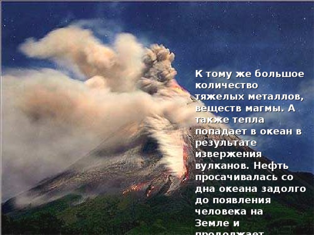 К тому же большое количество тяжелых металлов, веществ магмы. А также тепла попадает в океан в результате извержения вулканов. Нефть просачивалась со дна океана задолго до появления человека на Земле и продолжает просачиваться и в наши дни.  