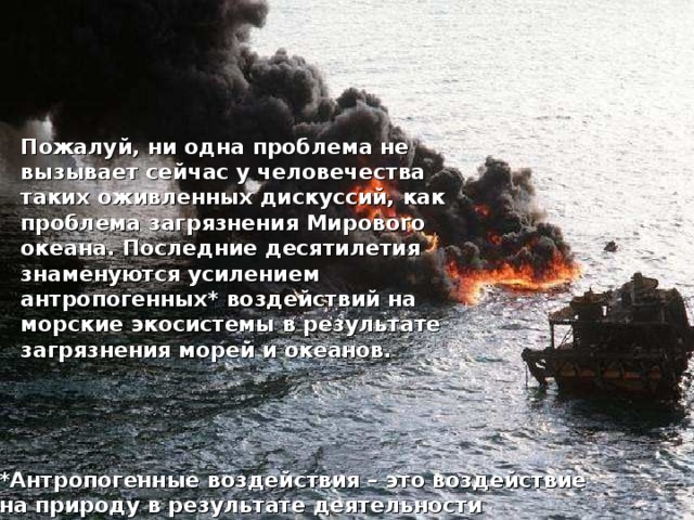 Пожалуй, ни одна проблема не вызывает сейчас у человечества таких оживленных дискуссий, как проблема загрязнения Мирового океана. Последние десятилетия знаменуются усилением антропогенных* воздействий на морские экосистемы в результате загрязнения морей и океанов.  *Антропогенные воздействия – это воздействие на природу в результате деятельности человека. 