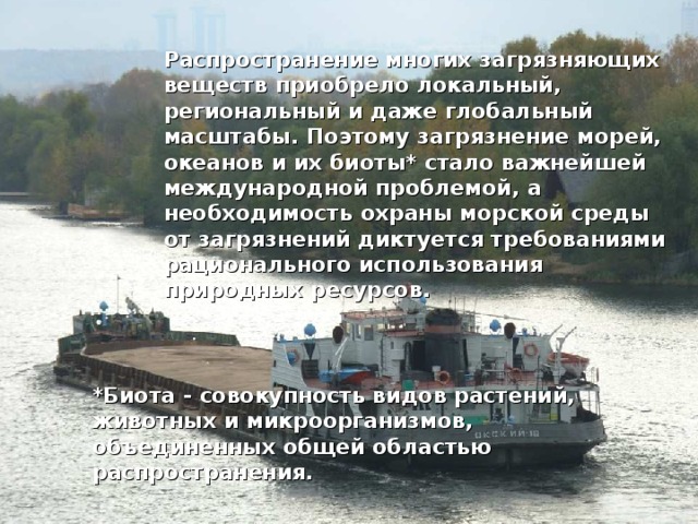 Распространение многих загрязняющих веществ приобрело локальный, региональный и даже глобальный масштабы. Поэтому загрязнение морей, океанов и их биоты* стало важнейшей международной проблемой, а необходимость охраны морской среды от загрязнений диктуется требованиями рационального использования природных ресурсов.  *Биота - совокупность видов растений, животных и микроорганизмов, объединенных общей областью распространения. 