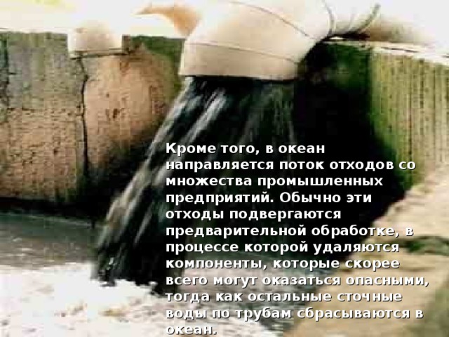 Кроме того, в океан направляется поток отходов со множества промышленных предприятий. Обычно эти отходы подвергаются предварительной обработке, в процессе которой удаляются компоненты, которые скорее всего могут оказаться опасными, тогда как остальные сточные воды по трубам сбрасываются в океан.  