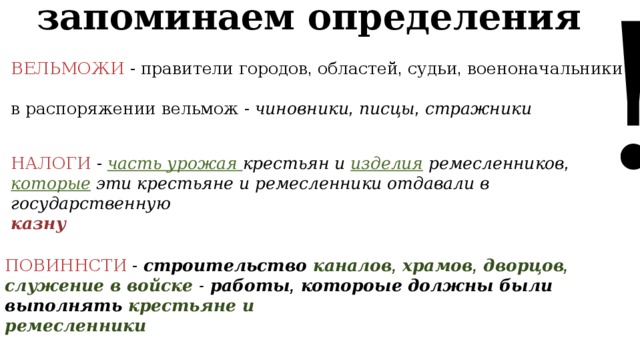 ! запоминаем определения ВЕЛЬМОЖИ  - правители городов , областей , судьи , военоначальники в распоряжении вельмож - чиновники , писцы , стражники НАЛОГИ  -  часть урожая крестьян и изделия ремесленников ,  которые эти крестьяне и ремесленники отдавали в государственную казну ПОВИННСТИ  -  строительство каналов , храмов , дворцов , служение в войске  - работы , котороые должны были выполнять крестьяне и ремесленники 
