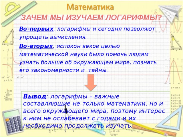 Зачем мы изучаем логарифмы?  Во-первых , логарифмы и сегодня позволяют упрощать вычисления.  Во-вторых , испокон веков целью математической науки было помочь людям узнать больше об окружающем мире, познать его закономерности и тайны.  Вывод : логарифмы – важные составляющие не только математики, но и всего окружающего мира, поэтому интерес к ним не ослабевает с годами и их необходимо продолжать изучать. 