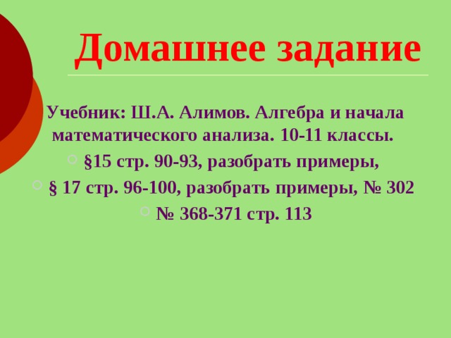 Домашнее задание Учебник: Ш.А. Алимов. Алгебра и начала математического анализа. 10-11 классы. §15 стр. 90-93, разобрать примеры, § 17 стр. 96-100, разобрать примеры, № 302 № 368-371 стр. 113 