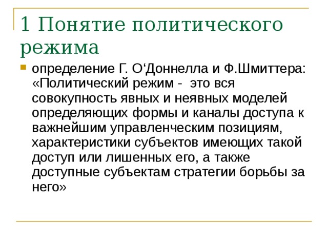 1 Понятие политического режима определение Г. О‘Доннелла и Ф.Шмиттера: «Политический режим - это вся совокупность явных и неявных моделей определяющих формы и каналы доступа к важнейшим управленческим позициям, характеристики субъектов имеющих такой доступ или лишенных его, а также доступные субъектам стратегии борьбы за него» 