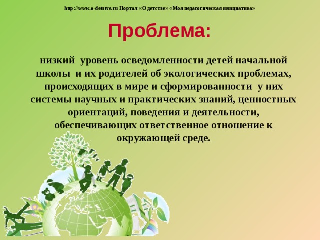 http://www.o-detstve.ru Портал « О детстве »  « Моя педагогическая инициатива » Проблема:  низкий уровень осведомленности детей начальной школы и их родителей об экологических проблемах, происходящих в мире и сформированности у них системы научных и практических знаний, ценностных ориентаций, поведения и деятельности, обеспечивающих ответственное отношение к окружающей среде.  