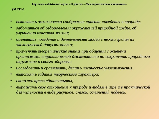  http://www.o-detstve.ru Портал « О детстве »  « Моя педагогическая инициатива »  уметь:  выполнять экологически сообразные правила поведения в природе; заботиться об оздоровлении окружающей природной среды, об улучшении качества жизни; оценивать поведение и деятельность людей с точки зрения их экологической допустимости; применять теоретические знания при общении с живыми организмами в практической деятельности по сохранению природного окружения и своего здоровья; исследовать и сравнивать, делать логические умозаключения; выполнять задания творческого характера; ставить простейшие опыты; выражать свое отношение к природе и людям в игре и в практической деятельности в виде рисунков, сказок, сочинений, поделок.  