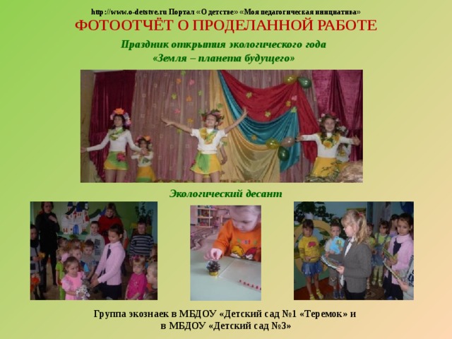  http://www.o-detstve.ru Портал « О детстве »  « Моя педагогическая инициатива » ФОТООТЧЁТ О ПРОДЕЛАННОЙ РАБОТЕ Праздник открытия экологического года «Земля – планета будущего» Экологический десант  Группа экознаек в МБДОУ «Детский сад №1 «Теремок» и в МБДОУ «Детский сад №3»  