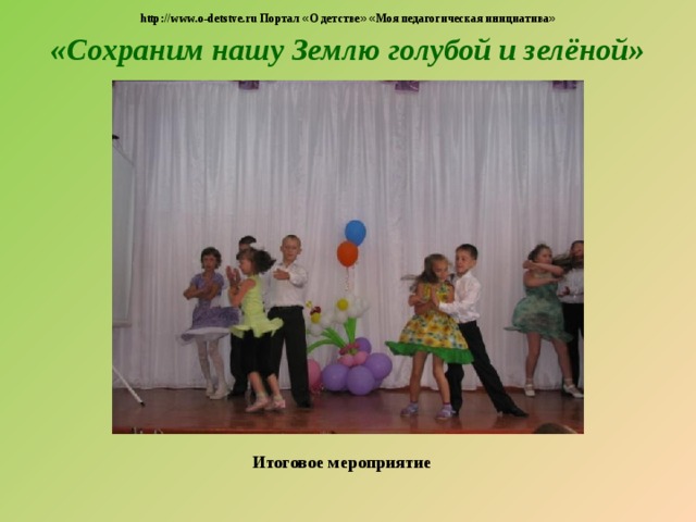 http://www.o-detstve.ru Портал « О детстве »  « Моя педагогическая инициатива » «Сохраним нашу Землю голубой и зелёной»  Итоговое мероприятие 
