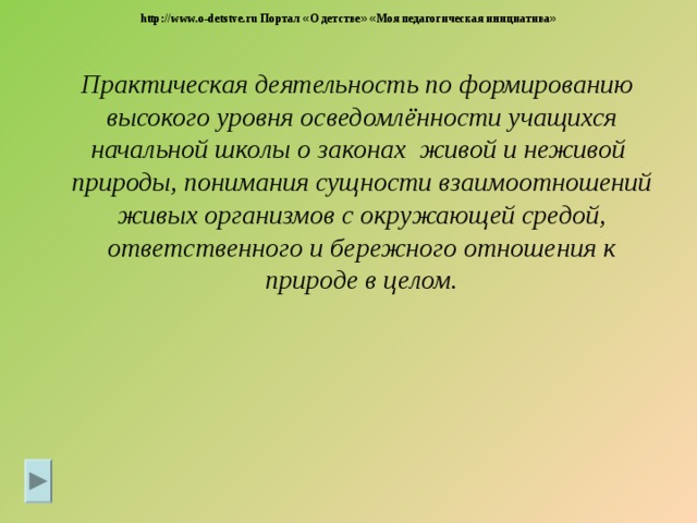 http://www.o-detstve.ru Портал « О детстве »  « Моя педагогическая инициатива »  Практическая деятельность по формированию высокого уровня осведомлённости учащихся начальной школы о законах живой и неживой природы, понимания сущности взаимоотношений живых организмов с окружающей средой, ответственного и бережного отношения к природе в целом.  