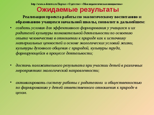 Ожидаемые результаты http://www.o-detstve.ru Портал « О детстве »  « Моя педагогическая инициатива »  Реализация проекта работы по экологическому воспитанию и образованию учащихся начальной школы, позволит в дальнейшем: создать условия для эффективного формирования у учащихся и их родителей культуры познавательной деятельности по освоению опыта человечества в отношении к природе как к источнику материальных ценностей и основе экологических условий жизни, культуры духовного общения с природой, культуры труда, формирующейся в процессе деятельности;  достичь положительного результата при участии детей в различных мероприятиях экологической направленности;  активизировать систему работы с родителями и общественностью по формированию у детей ответственного отношения к природе в целом . 