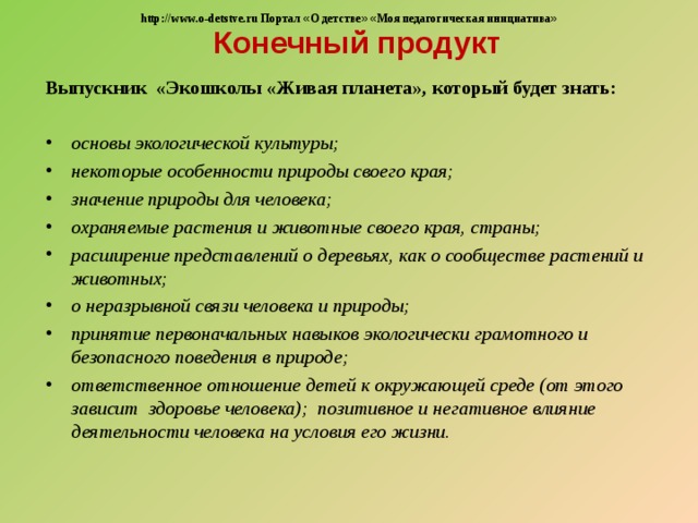  Конечный продукт http://www.o-detstve.ru Портал « О детстве »  « Моя педагогическая инициатива » Выпускник «Экошколы «Живая планета», который будет знать: основы экологической культуры; некоторые особенности природы своего края; значение природы для человека; охраняемые растения и животные своего края, страны; расширение представлений о деревьях, как о сообществе растений и животных; о неразрывной связи человека и природы; принятие первоначальных навыков экологически грамотного и безопасного поведения в природе; ответственное отношение детей к окружающей среде (от этого зависит здоровье человека); позитивное и негативное влияние деятельности человека на условия его жизни. 