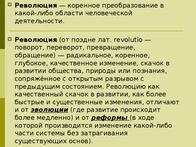 Революция  — коренное преобразование в какой-либо области человеческой деятельности.  Революция  (от поздне лат. revolutio — поворот, переворот, превращение, обращение) — радикальное, коренное, глубокое, качественное изменение, скачок в развитии общества, природы или познания, сопряжённое с открытым разрывом с предыдущим состоянием. Революцию как качественный скачок в развитии, как более быстрые и существенные изменения, отличают и от  эволюции  (где развитие происходит более медленно) и от  реформы   (в ходе которой производится изменение какой-либо части системы без затрагивания существующих основ).  
