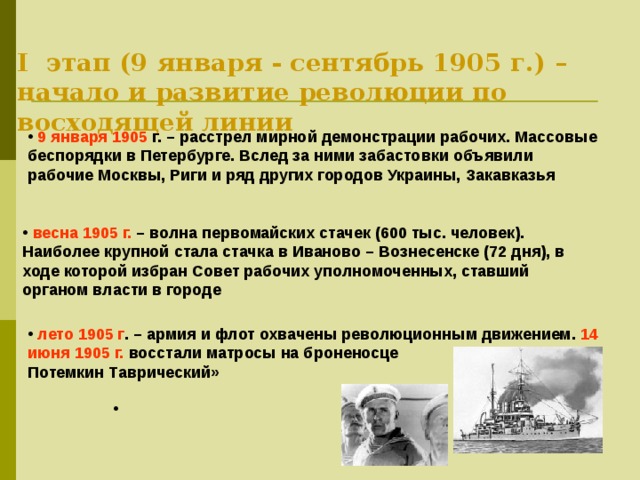 I этап (9 января - сентябрь 1905 г.) – начало и развитие революции по восходящей линии  9 января 1905 г. – расстрел мирной демонстрации рабочих. Массовые беспорядки в Петербурге. Вслед за ними забастовки объявили рабочие Москвы, Риги и ряд других городов Украины, Закавказья  весна 1905 г. – волна первомайских стачек (600 тыс. человек). Наиболее крупной стала стачка в Иваново – Вознесенске (72 дня), в ходе которой избран Совет рабочих уполномоченных, ставший органом власти в городе  лето 1905 г . – армия и флот охвачены революционным движением. 14 июня 1905 г. восстали матросы на броненосце «Князь Потемкин Таврический» 